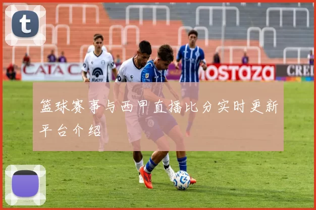 篮球赛事与西甲直播比分实时更新平台介绍