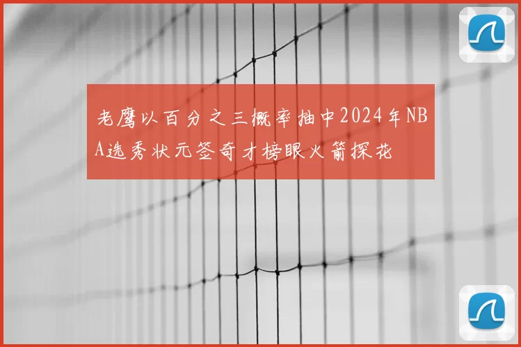 老鹰以百分之三概率抽中2024年NBA选秀状元签奇才榜眼火箭探花