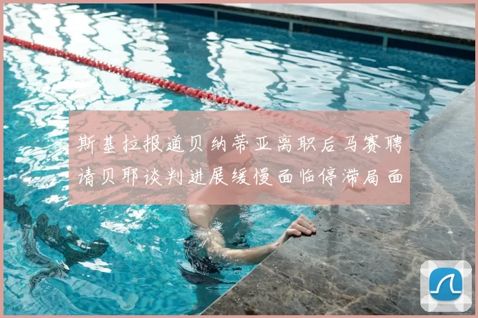 斯基拉报道贝纳蒂亚离职后马赛聘请贝耶谈判进展缓慢面临停滞局面