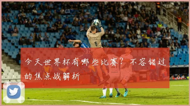 今天世界杯有哪些比赛？不容错过的焦点战解析