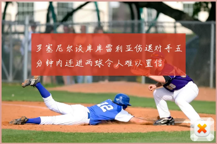 罗塞尼尔谈库库雷利亚伤退对手五分钟内连进两球令人难以置信