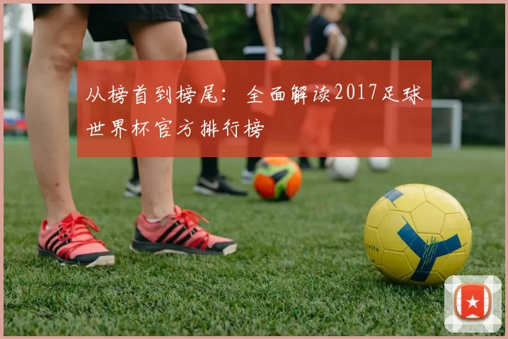 从榜首到榜尾:全面解读2017足球世界杯官方排行榜