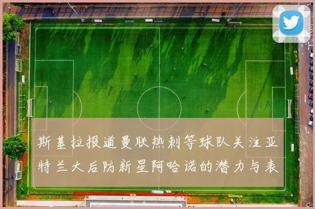 斯基拉报道曼联热刺等球队关注亚特兰大后防新星阿哈诺的潜力与表现