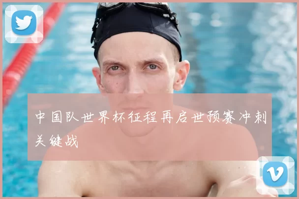 中国队世界杯征程再启世预赛冲刺关键战
