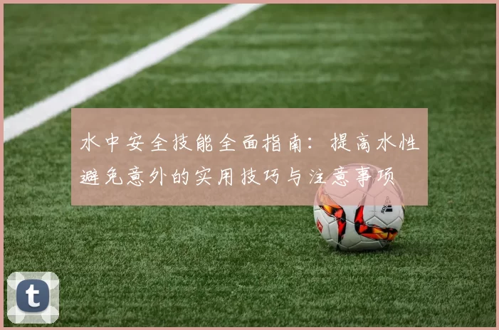 水中安全技能全面指南：提高水性避免意外的实用技巧与注意事项