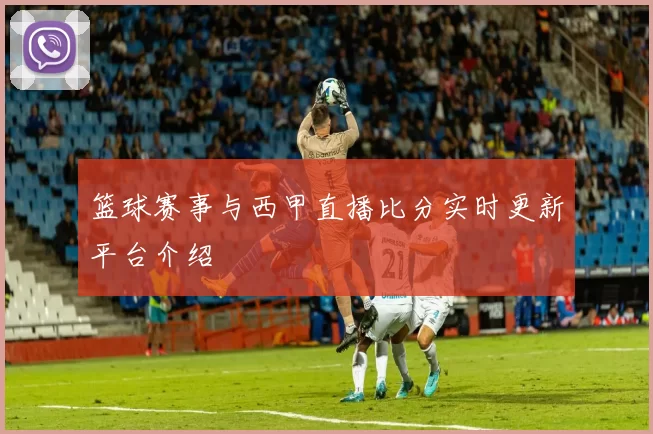 篮球赛事与西甲直播比分实时更新平台介绍