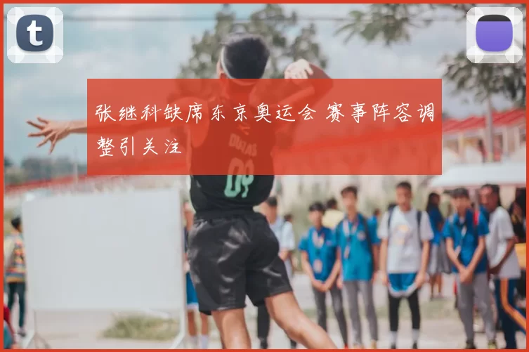 张继科缺席东京奥运会 赛事阵容调整引关注