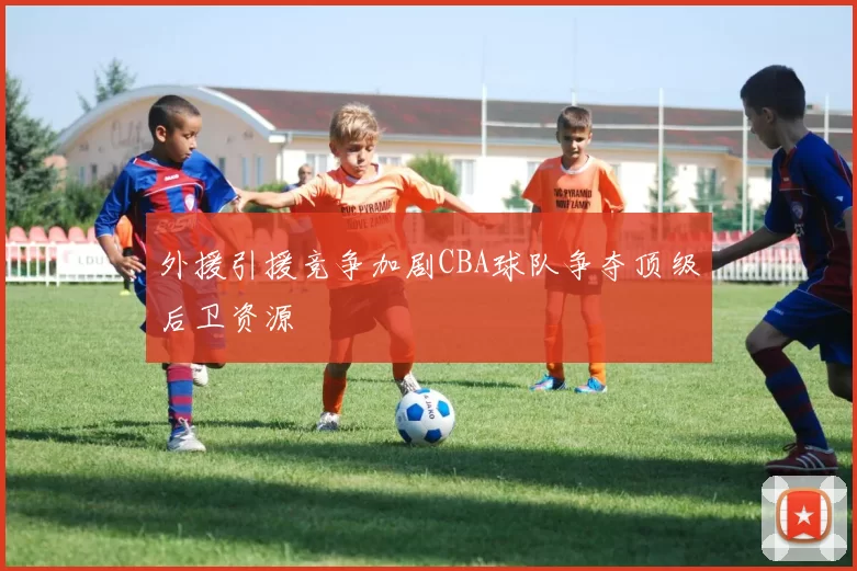 外援引援竞争加剧CBA球队争夺顶级后卫资源