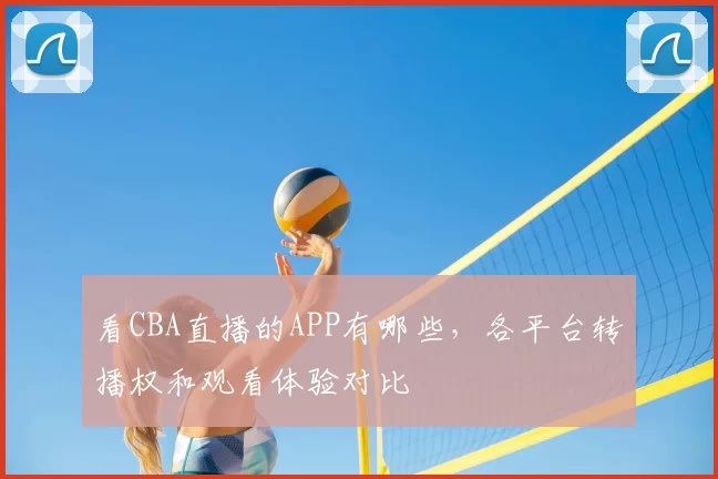 看CBA直播的APP有哪些，各平台转播权和观看体验对比