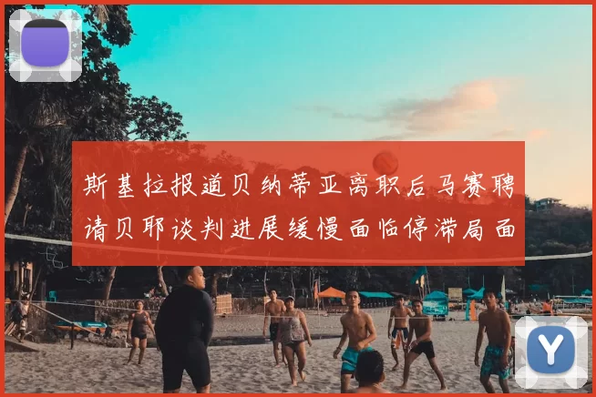 斯基拉报道贝纳蒂亚离职后马赛聘请贝耶谈判进展缓慢面临停滞局面