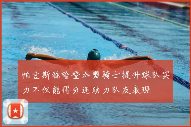 帕金斯称哈登加盟骑士提升球队实力不仅能得分还助力队友表现