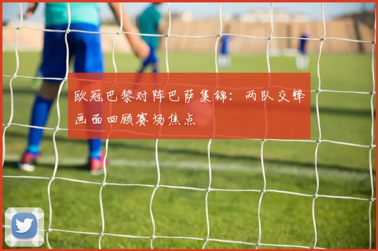 欧冠巴黎对阵巴萨集锦：两队交锋画面回顾赛场焦点