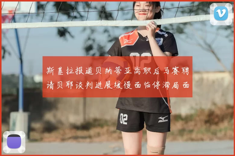 斯基拉报道贝纳蒂亚离职后马赛聘请贝耶谈判进展缓慢面临停滞局面