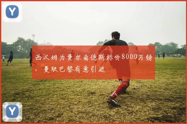西汉姆为费尔南德斯标价8000万镑，曼联巴黎有意引进