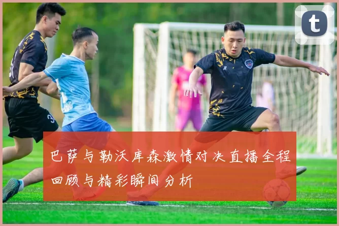 巴萨与勒沃库森激情对决直播全程回顾与精彩瞬间分析