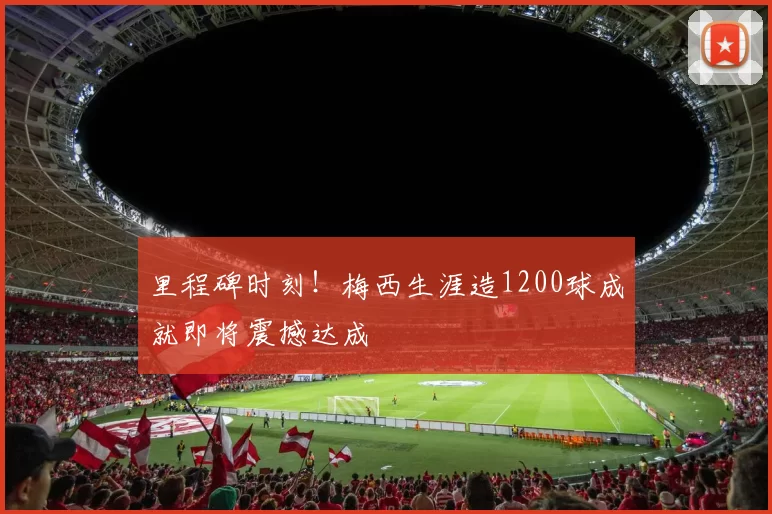 里程碑时刻！梅西生涯造1200球成就即将震撼达成