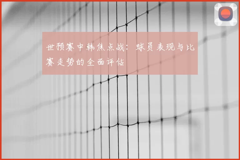 世预赛中韩焦点战:球员表现与比赛走势的全面评估