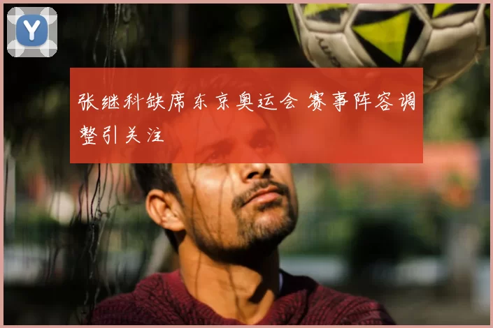 张继科缺席东京奥运会 赛事阵容调整引关注