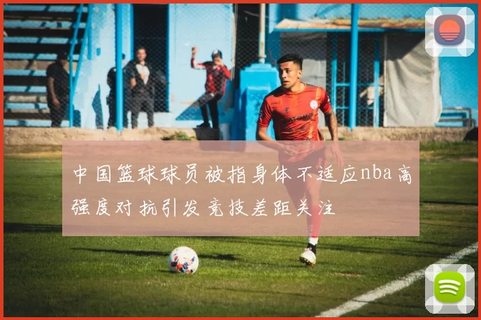 中国篮球球员被指身体不适应nba高强度对抗引发竞技差距关注