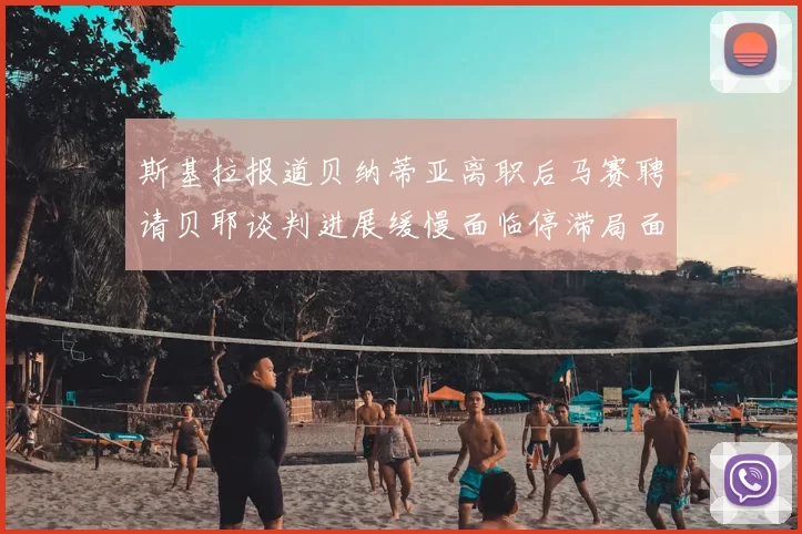 斯基拉报道贝纳蒂亚离职后马赛聘请贝耶谈判进展缓慢面临停滞局面