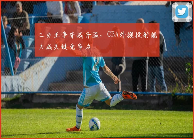 三分王争夺战升温，CBA外援投射能力成关键竞争力