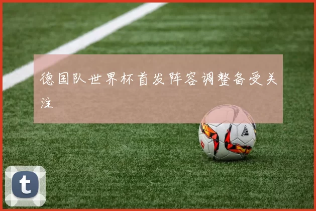 德国队世界杯首发阵容调整备受关注