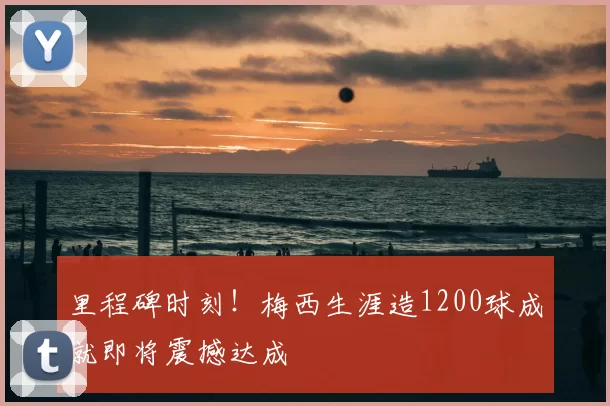 里程碑时刻！梅西生涯造1200球成就即将震撼达成