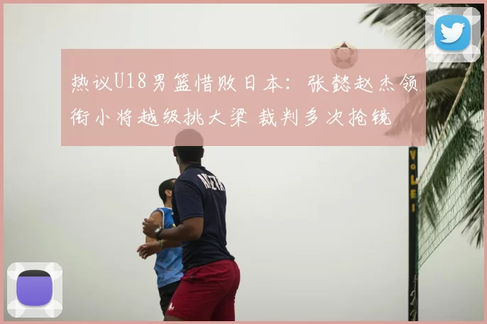 热议U18男篮惜败日本：张懿赵杰领衔小将越级挑大梁 裁判多次抢镜