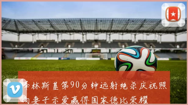 泽林斯基第90分钟远射绝杀庆祝照向妻子示爱赢得国家德比荣耀