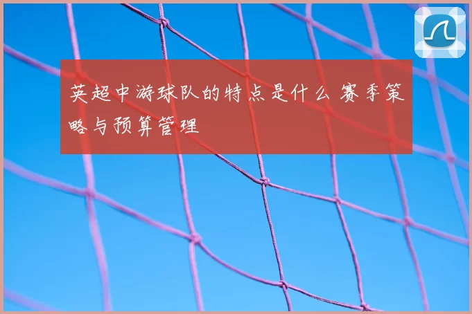 英超中游球队的特点是什么 赛季策略与预算管理