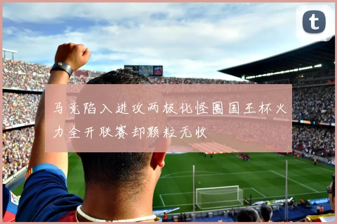 马竞陷入进攻两极化怪圈国王杯火力全开联赛却颗粒无收
