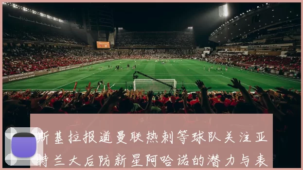 斯基拉报道曼联热刺等球队关注亚特兰大后防新星阿哈诺的潜力与表现