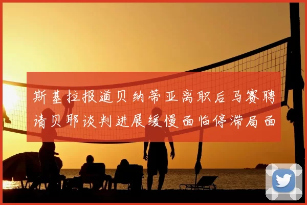 斯基拉报道贝纳蒂亚离职后马赛聘请贝耶谈判进展缓慢面临停滞局面