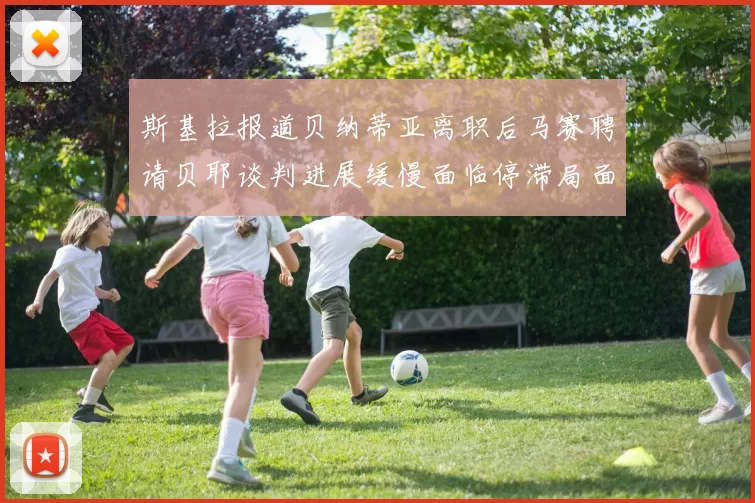 斯基拉报道贝纳蒂亚离职后马赛聘请贝耶谈判进展缓慢面临停滞局面