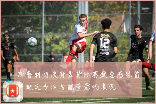 斯普利特谈背靠背比赛疲惫感称首节缺乏专注与能量影响表现