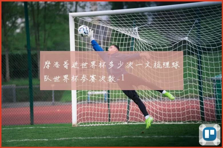 摩洛哥进世界杯多少次一文梳理球队世界杯参赛次数_1