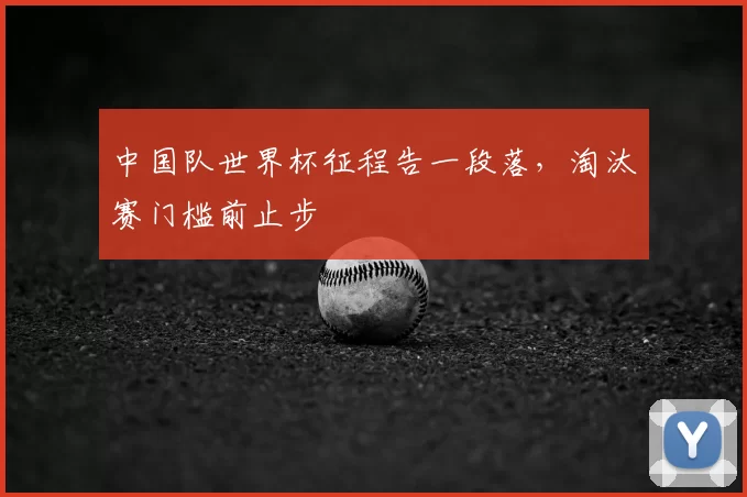 中国队世界杯征程告一段落,淘汰赛门槛前止步