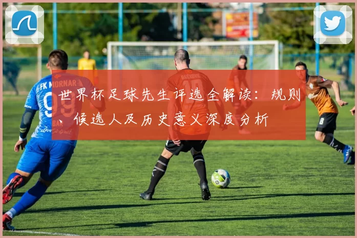 世界杯足球先生评选全解读：规则、候选人及历史意义深度分析