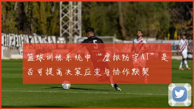 篮球训练系统中“虚拟防守AI”是否可提高决策应变与协作默契