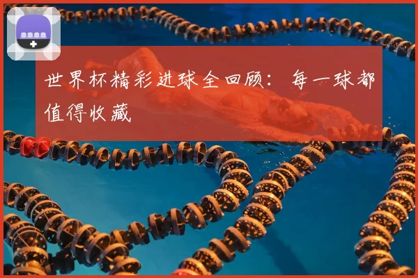 世界杯精彩进球全回顾:每一球都值得收藏
