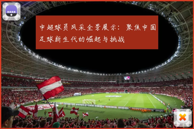 中超球员风采全景展示：聚焦中国足球新生代的崛起与挑战