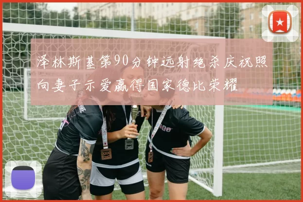 泽林斯基第90分钟远射绝杀庆祝照向妻子示爱赢得国家德比荣耀