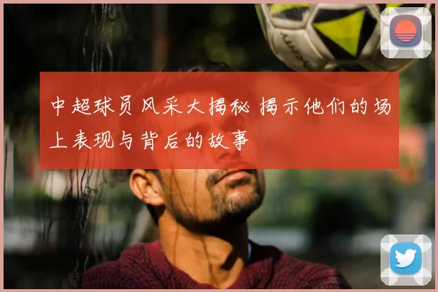 中超球员风采大揭秘 揭示他们的场上表现与背后的故事