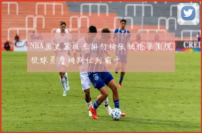 NBA历史篮板王排行榜张伯伦领衔现役球员詹姆斯位列前十