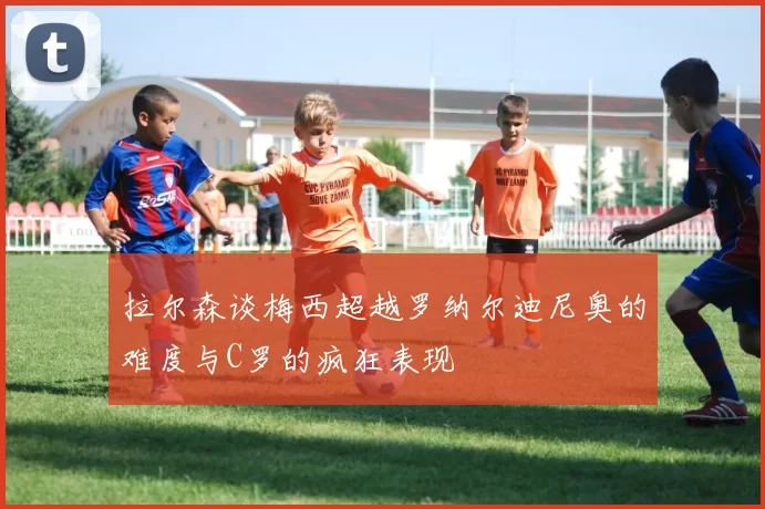 拉尔森谈梅西超越罗纳尔迪尼奥的难度与C罗的疯狂表现