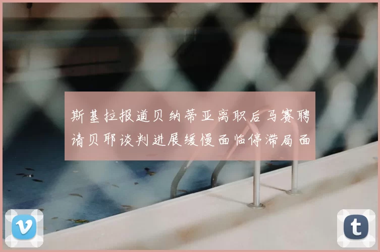 斯基拉报道贝纳蒂亚离职后马赛聘请贝耶谈判进展缓慢面临停滞局面