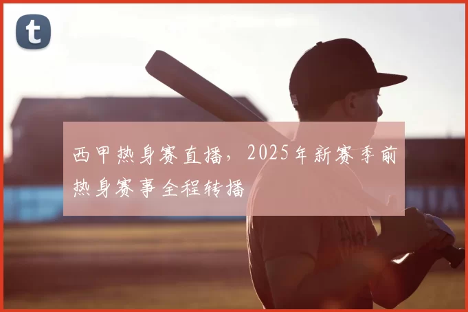 西甲热身赛直播，2025年新赛季前热身赛事全程转播