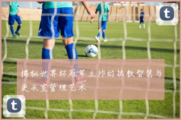 揭秘世界杯冠军主帅的执教智慧与更衣室管理艺术