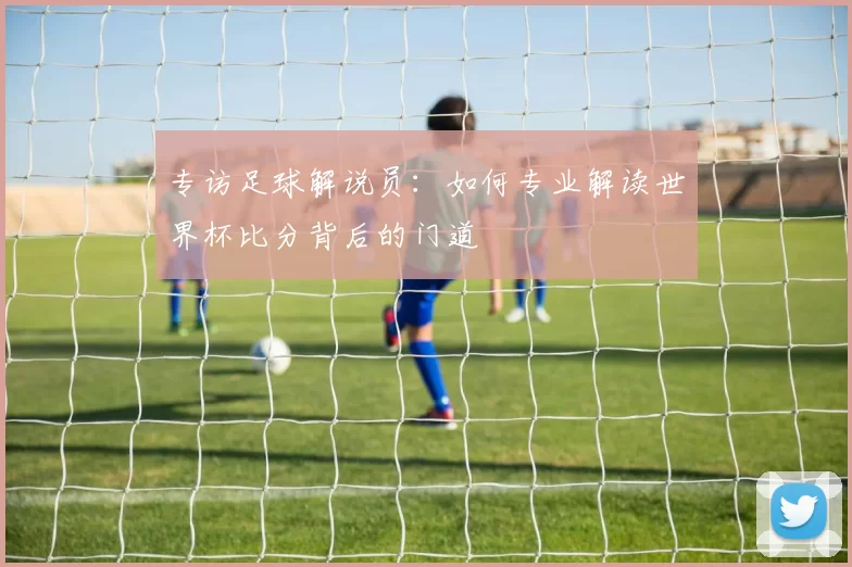 专访足球解说员：如何专业解读世界杯比分背后的门道