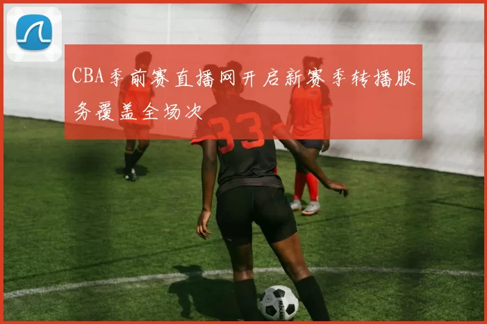CBA季前赛直播网开启新赛季转播服务覆盖全场次